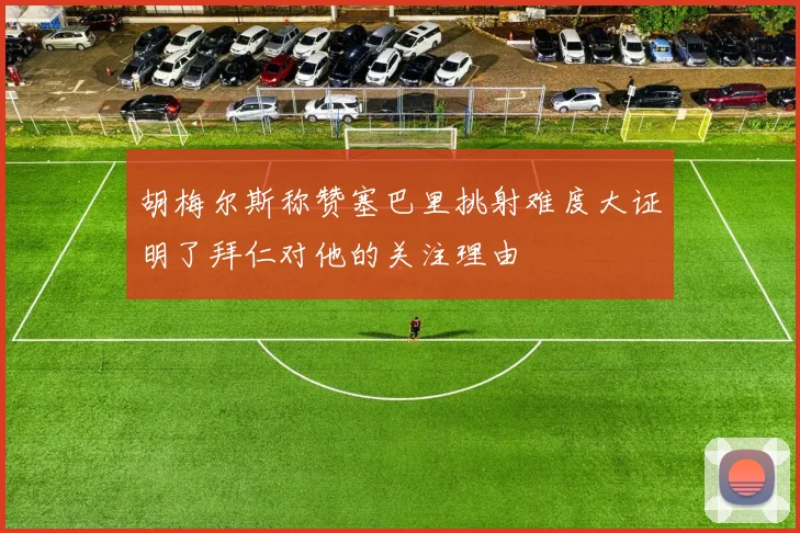 胡梅尔斯称赞塞巴里挑射难度大证明了拜仁对他的关注理由