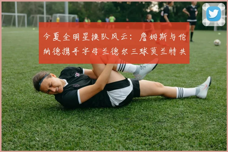 今夏全明星换队风云：詹姆斯与伦纳德携手字母兰德尔三球莫兰特共创辉煌