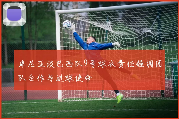 库尼亚谈巴西队9号球衣责任强调团队合作与进球使命