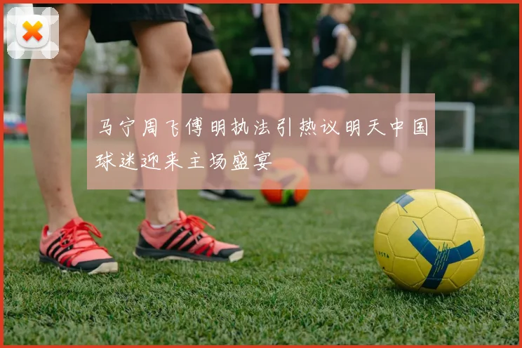 马宁周飞傅明执法引热议明天中国球迷迎来主场盛宴