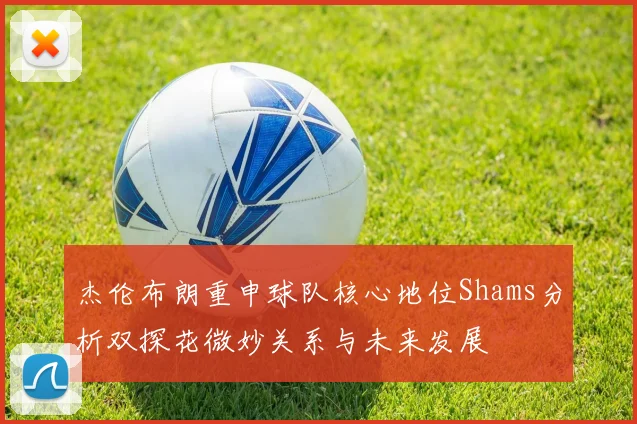 杰伦布朗重申球队核心地位Shams分析双探花微妙关系与未来发展