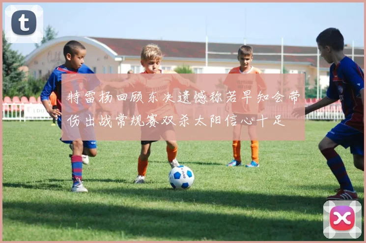 特雷杨回顾东决遗憾称若早知会带伤出战常规赛双杀太阳信心十足