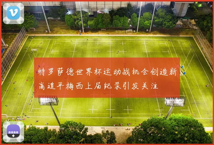 特罗萨德世界杯运动战机会创造新高追平梅西上届纪录引发关注
