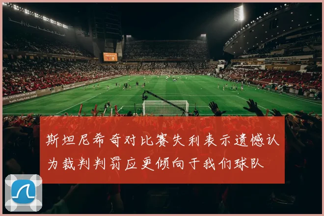 斯坦尼希奇对比赛失利表示遗憾认为裁判判罚应更倾向于我们球队