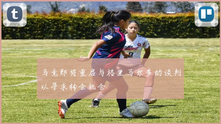 马竞即将重启与格里马尔多的谈判以寻求转会机会