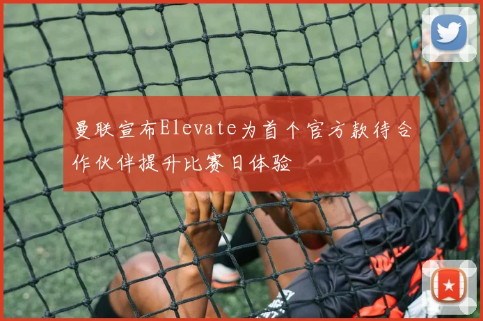 曼联宣布Elevate为首个官方款待合作伙伴提升比赛日体验