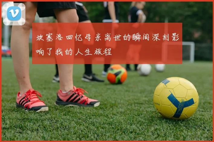 坎塞洛回忆母亲离世的瞬间深刻影响了我的人生旅程
