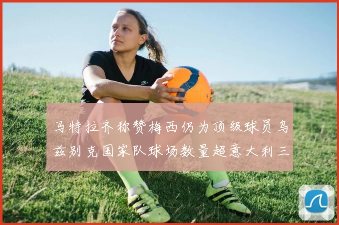 马特拉齐称赞梅西仍为顶级球员乌兹别克国家队球场数量超意大利三倍