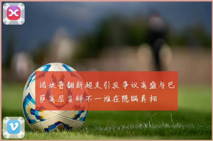 诺坎普翻新超支引发争议高盛与巴萨高层言辞不一谁在隐瞒真相